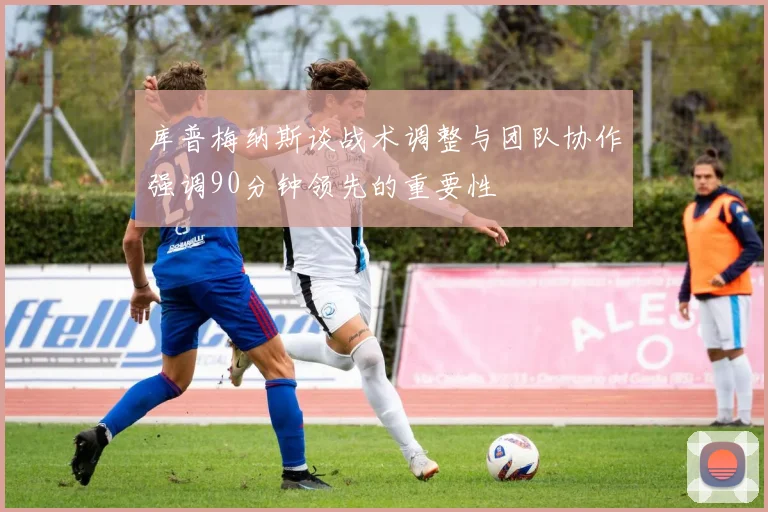 库普梅纳斯谈战术调整与团队协作强调90分钟领先的重要性