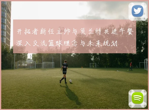 开拓者新任主帅与莫兰特共进午餐深入交流篮球理念与未来规划