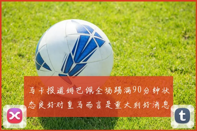 马卡报道姆巴佩全场踢满90分钟状态良好对皇马而言是重大利好消息