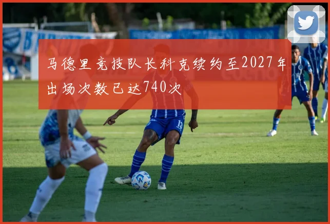 马德里竞技队长科克续约至2027年出场次数已达740次