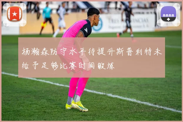 杨瀚森防守水平待提升斯普利特未给予足够比赛时间锻炼