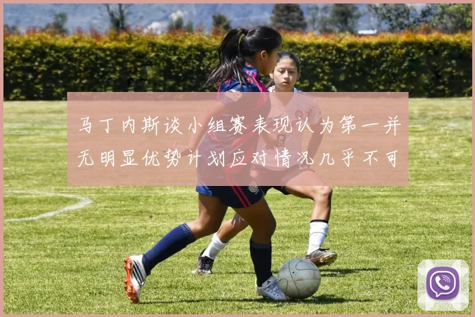 马丁内斯谈小组赛表现认为第一并无明显优势计划应对情况几乎不可能