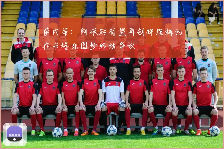 萨内蒂：阿根廷有望再创辉煌梅西在卡塔尔圆梦终结争议