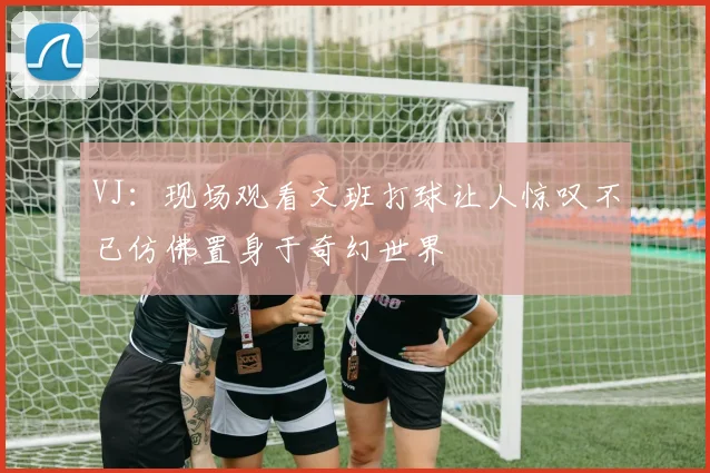 VJ：现场观看文班打球让人惊叹不已仿佛置身于奇幻世界