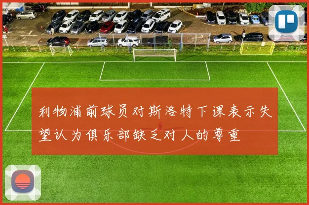利物浦前球员对斯洛特下课表示失望认为俱乐部缺乏对人的尊重