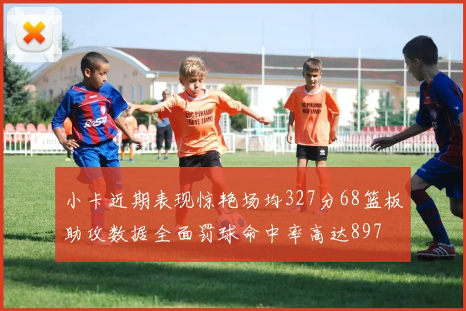小卡近期表现惊艳场均327分68篮板助攻数据全面罚球命中率高达897