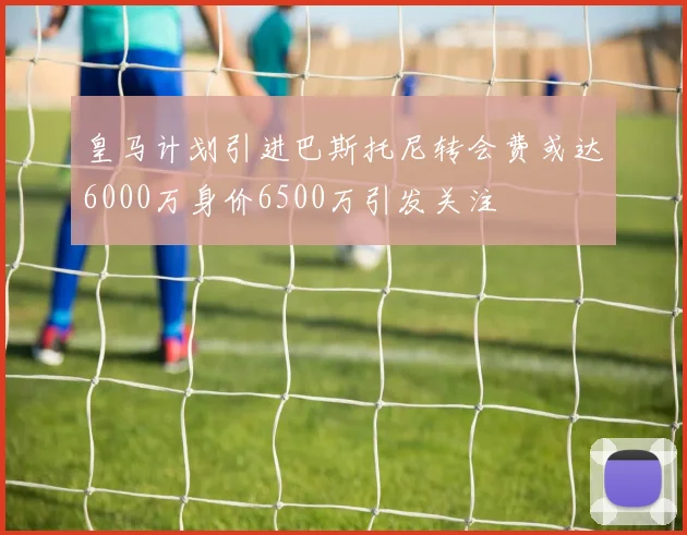 皇马计划引进巴斯托尼转会费或达6000万身价6500万引发关注