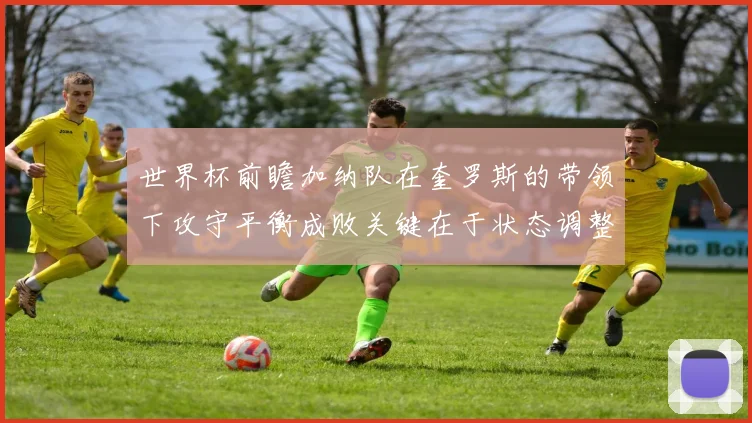 世界杯前瞻加纳队在奎罗斯的带领下攻守平衡成败关键在于状态调整
