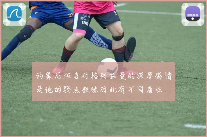 西蒙尼坦言对格列兹曼的深厚感情是他的弱点教练对此有不同看法