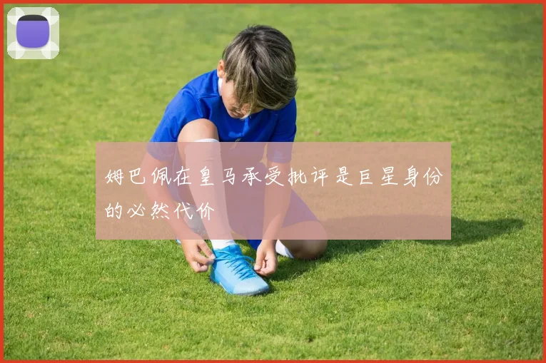 姆巴佩在皇马承受批评是巨星身份的必然代价
