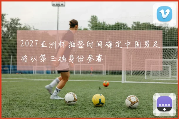 2027亚洲杯抽签时间确定中国男足将以第三档身份参赛