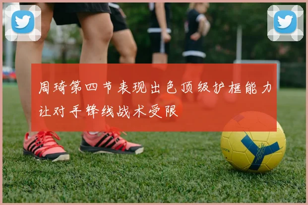 周琦第四节表现出色顶级护框能力让对手锋线战术受限