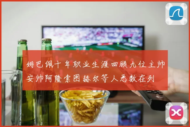 姆巴佩十年职业生涯回顾九位主帅安帅阿隆索图赫尔等人悉数在列