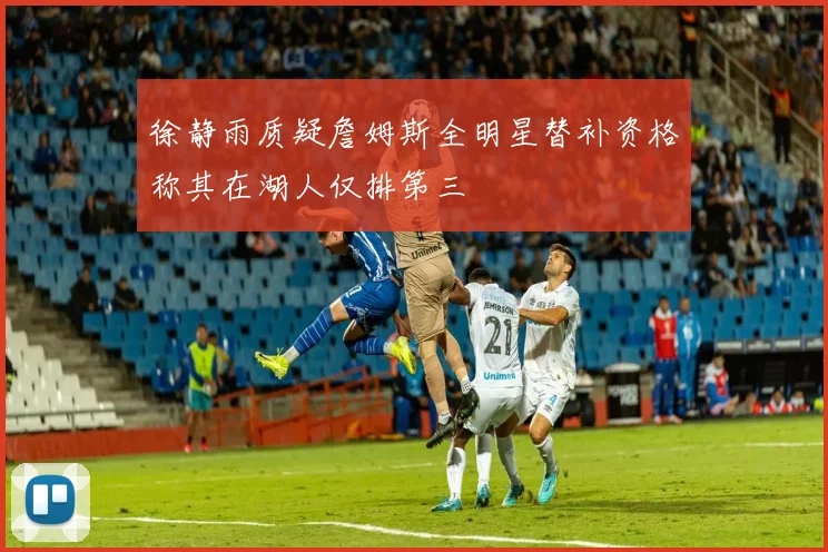 徐静雨质疑詹姆斯全明星替补资格称其在湖人仅排第三