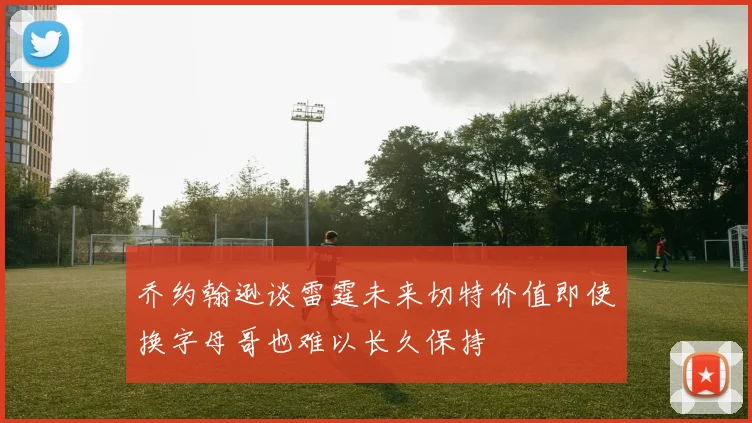 乔约翰逊谈雷霆未来切特价值即使换字母哥也难以长久保持