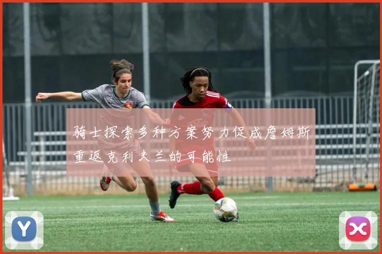 骑士探索多种方案努力促成詹姆斯重返克利夫兰的可能性