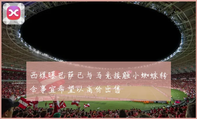 西媒曝巴萨已与马竞接触小蜘蛛转会事宜希望以高价出售