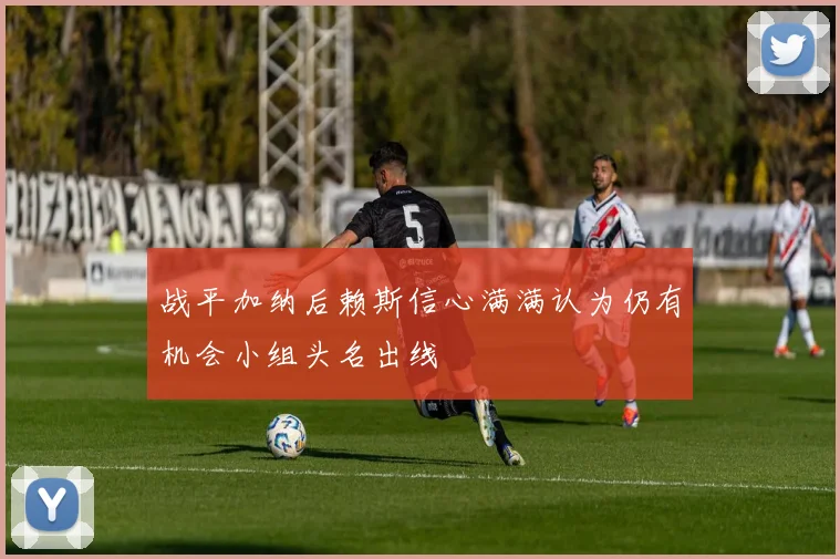 战平加纳后赖斯信心满满认为仍有机会小组头名出线