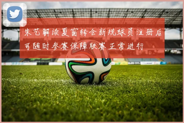 朱艺解读夏窗转会新规球员注册后可随时参赛保障联赛正常进行
