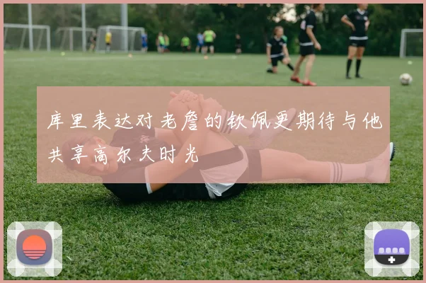 库里表达对老詹的钦佩更期待与他共享高尔夫时光