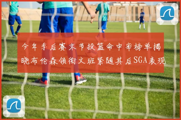 今年季后赛末节投篮命中率榜单揭晓布伦森领衔文班紧随其后SGA表现不俗