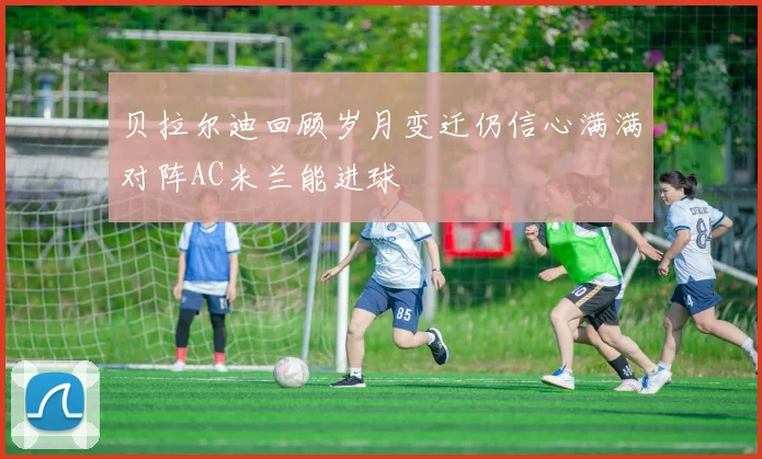 贝拉尔迪回顾岁月变迁仍信心满满对阵AC米兰能进球